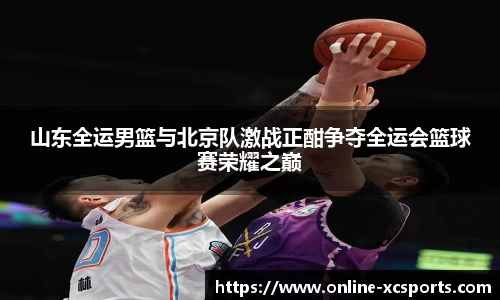 山东全运男篮与北京队激战正酣争夺全运会篮球赛荣耀之巅
